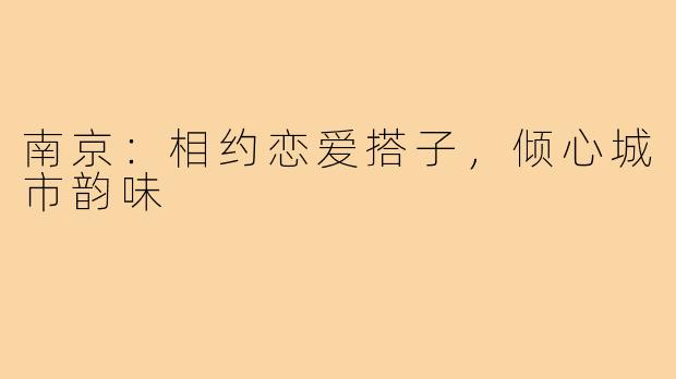 南京：相约恋爱搭子，倾心城市韵味