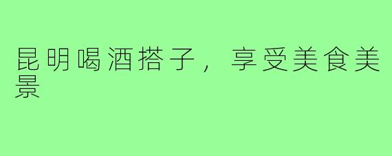 昆明喝酒搭子，享受美食美景