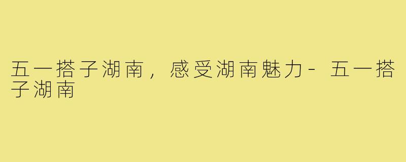 五一搭子湖南,感受湖南魅力-五一搭子湖南