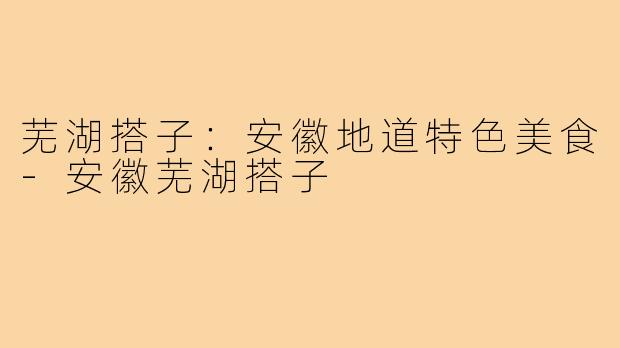 芜湖搭子：安徽地道特色美食-安徽芜湖搭子