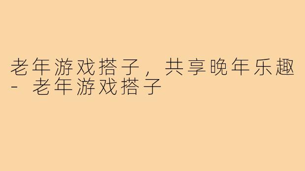 老年游戏搭子，共享晚年乐趣
