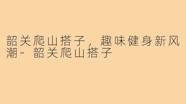韶关爬山搭子，趣味健身新风潮-韶关爬山搭子