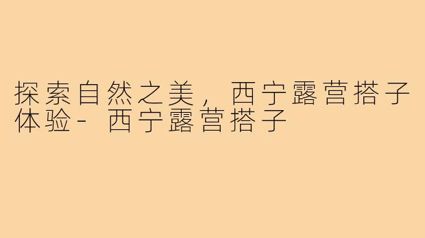 探索自然之美，西宁露营搭子体验-西宁露营搭子