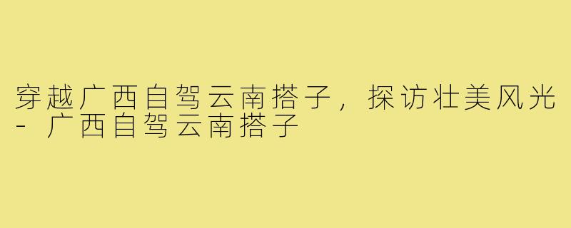 穿越广西自驾云南搭子，探访壮美风光-广西自驾云南搭子