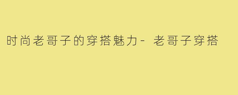 时尚老哥子的穿搭魅力-老哥子穿搭
