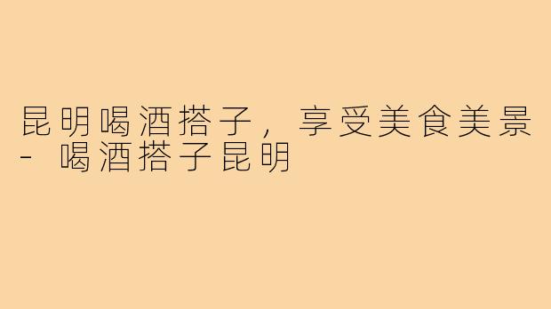 昆明喝酒搭子，享受美食美景-喝酒搭子昆明