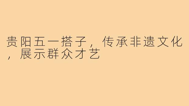贵阳五一搭子，传承非遗文化，展示群众才艺