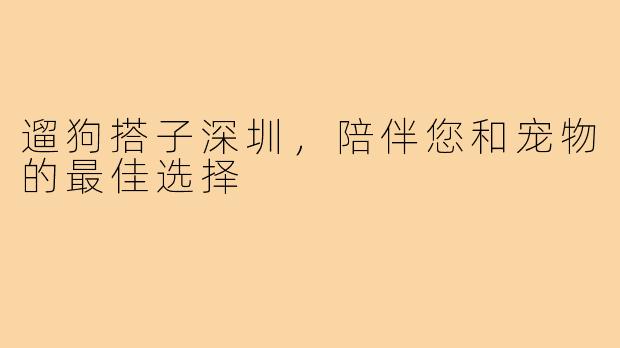 遛狗搭子深圳，陪伴您和宠物的最佳选择