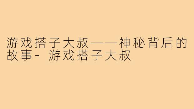 游戏搭子大叔——神秘背后的故事-游戏搭子大叔