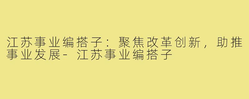 江苏事业编搭子：聚焦改革创新，助推事业发展-江苏事业编搭子