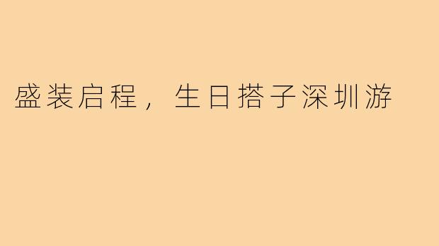 盛装启程，生日搭子深圳游