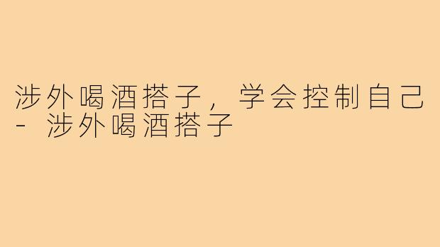 涉外喝酒搭子，学会控制自己-涉外喝酒搭子