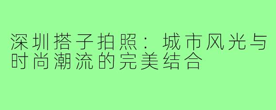 深圳搭子拍照：城市风光与时尚潮流的完美结合