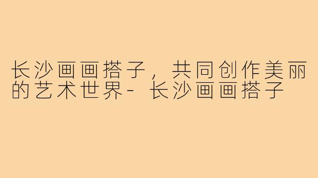 长沙画画搭子，共同创作美丽的艺术世界-长沙画画搭子