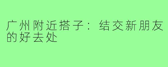 广州附近搭子：结交新朋友的好去处