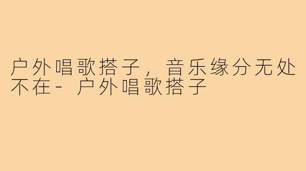 户外唱歌搭子，音乐缘分无处不在-户外唱歌搭子