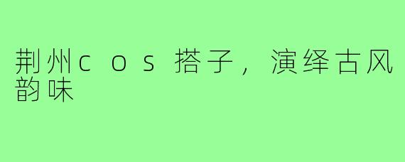 荆州cos搭子，演绎古风韵味