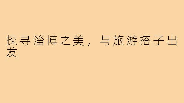 探寻淄博之美，与旅游搭子出发