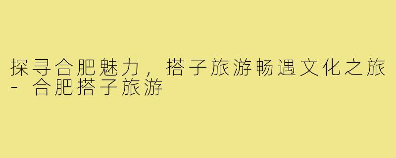探寻合肥魅力，搭子旅游畅遇文化之旅-合肥搭子旅游
