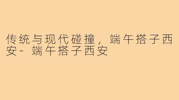 传统与现代碰撞，端午搭子西安-端午搭子西安