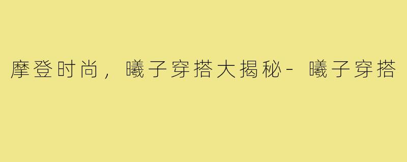 摩登时尚，曦子穿搭大揭秘-曦子穿搭