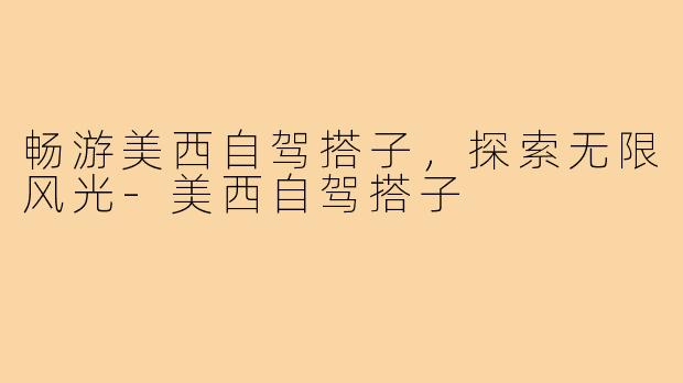 畅游美西自驾搭子,探索无限风光-美西自驾搭子