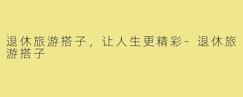 退休旅游搭子，让人生更精彩-退休旅游搭子