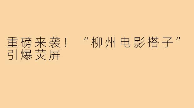 重磅来袭！“柳州电影搭子”引爆荧屏