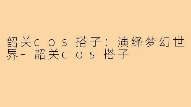 韶关cos搭子：演绎梦幻世界-韶关cos搭子