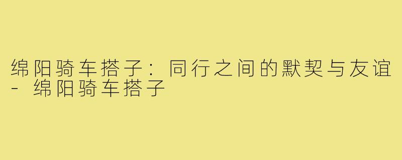 绵阳骑车搭子：同行之间的默契与友谊-绵阳骑车搭子