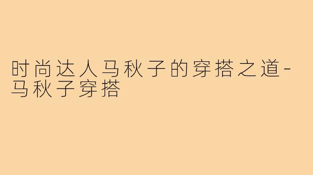 时尚达人马秋子的穿搭之道-马秋子穿搭