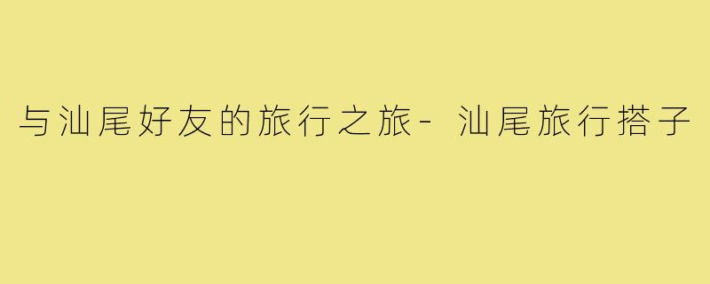 与汕尾好友的旅行之旅-汕尾旅行搭子