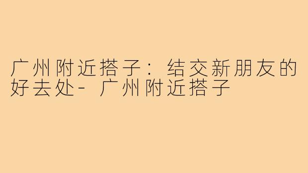 广州附近搭子：结交新朋友的好去处-广州附近搭子