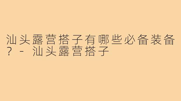 汕头露营搭子有哪些必备装备？