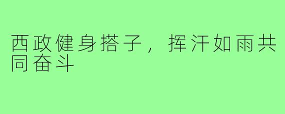 西政健身搭子，挥汗如雨共同奋斗
