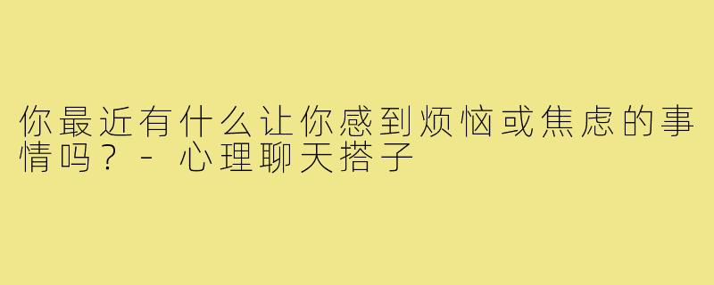 你最近有什么让你感到烦恼或焦虑的事情吗？