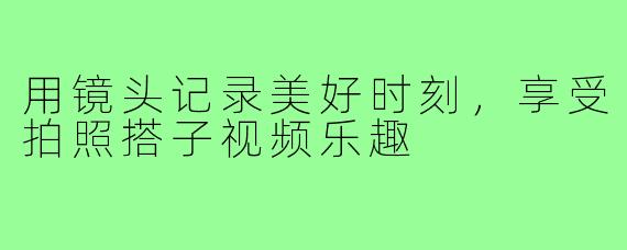 用镜头记录美好时刻，享受拍照搭子视频乐趣