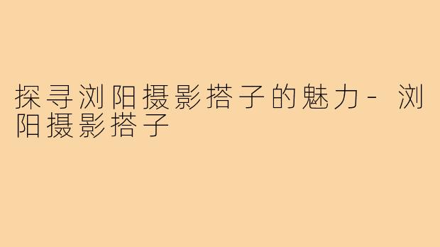探寻浏阳摄影搭子的魅力-浏阳摄影搭子