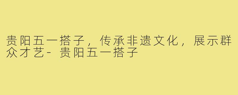 贵阳五一搭子，传承非遗文化，展示群众才艺-贵阳五一搭子