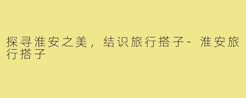 探寻淮安之美，结识旅行搭子-淮安旅行搭子