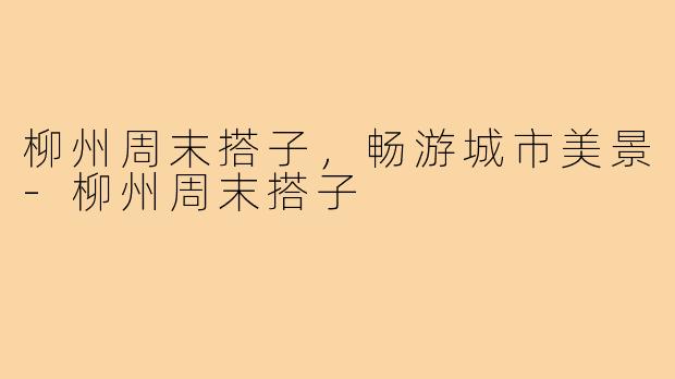 柳州周末搭子，畅游城市美景-柳州周末搭子
