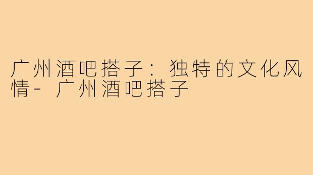 广州酒吧搭子：独特的文化风情-广州酒吧搭子