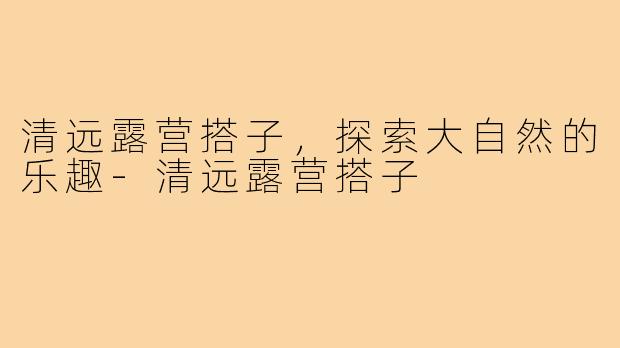 清远露营搭子,探索大自然的乐趣-清远露营搭子