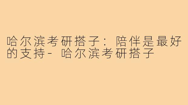 哈尔滨考研搭子：陪伴是最好的支持-哈尔滨考研搭子