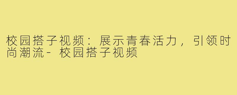 校园搭子视频:展示青春活力,引领时尚潮流-校园搭子视频