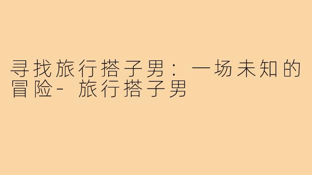 寻找旅行搭子男：一场未知的冒险-旅行搭子男