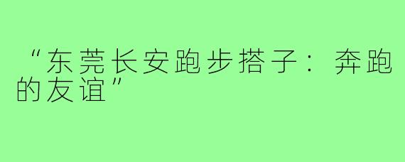 “东莞长安跑步搭子：奔跑的友谊”