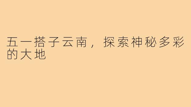 五一搭子云南，探索神秘多彩的大地