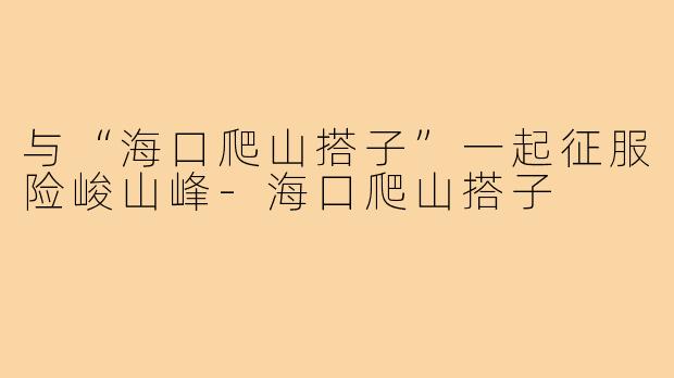 与“海口爬山搭子”一起征服险峻山峰-海口爬山搭子