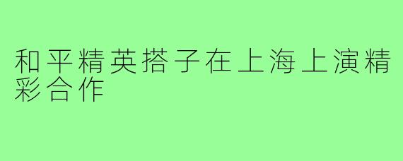 和平精英搭子在上海上演精彩合作